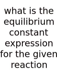 What Is The Equilibrium Constant Expression For The Given Reaction